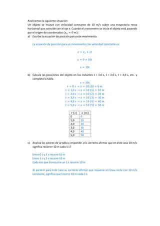 Hugo Vizcarra Valencia
DISCUSIÓN SOBRE EL SIGNIFICADO DE LA RAPIDEZ
¿UNA RAPIDEZ DE 10 m/s SIGNIFICA RECORRER 10 m EN 1 s?
Analicemos la siguiente situación:
Un objeto se mueve con velocidad constante de 10 m/s sobre una trayectoria recta
horizontal que coincide con el eje x. Cuando el cronometro se inicia el objeto está pasando
por el origen de coordenadas (𝑥 𝑜 = 0 𝑚).
a) Escribe la ecuación de posición para este movimiento.
La ecuación de posición para un movimiento con velocidad constante es:
𝑥 = 𝑥 𝑜 + 𝑣𝑡
𝑥 = 0 + 10𝑡
𝑥 = 10𝑡
b) Calcula las posiciones del objeto en los instantes t = 1,0 s, t = 2,0 s, t = 3,0 s, etc. y
completa la tabla.
𝑥 = 10𝑡
𝑡 = 0 𝑠 → 𝑥 = 10 (0) = 0 𝑚
𝑡 = 1,0 𝑠 → 𝑥 = 10 (1) = 10 𝑚
𝑡 = 2,0 𝑠 → 𝑥 = 10 (2) = 20 𝑚
𝑡 = 3,0 𝑠 → 𝑥 = 10 (3) = 30 𝑚
𝑡 = 4,0 𝑠 → 𝑥 = 10 (4) = 40 𝑚
𝑡 = 5,0 𝑠 → 𝑥 = 10 (5) = 50 𝑚
𝑡 (𝑠) 𝑥 (𝑚)
0 0
1,0 10
2,0 20
3,0 30
4,0 40
5,0 50
c) Analiza los valores de la tabla y responde: ¿Es correcto afirmar que en este caso 10 m/s
significa recorrer 10 m cada 1 s?
Entre 0 s y 1 s recorre 10 m
Entre 1 s y 2 s recorre 10 m
Cada vez que transcurre un 1 s recorre 10 m
Al parecer para este caso es correcto afirmar que moverse en línea recta con 10 m/s
constante, significa que recorre 10 m cada 1 s.
 
