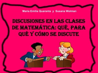 María Emilia Quaranta y Susana Wolman


Discusiones en las clases
de matemática: qué, para
  qué y cómo se discute
 