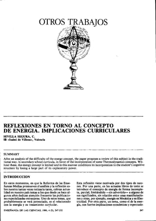 OTROS TRABATOS




REFLEXIONES EN TORNO AL CONCEPTO
DE ENERGIA. IMPLICACIONES CURRICULARES
SEVILLA SEGURA, C.
IB ((Isabel de Villena)), Valencia



SUMMARY
After an analysis of the difficulty of the energy concept, the paper proposes a review of this subject in the tradi-
tional way. in secondary school curricula, in favor of the incorporation of some Thermodynamics concepts. Wit-
hout these, the energy concept is limited and in this manner conditions its incorporation to the student's cognitive
structure by losing a large part of its explanatory power.

INTRODUCCION
En estos momentos, en que la Reforma de las Ense-           Esta reflexión viene motivada por dos tipos de razo-
fianzas Medias promueven el análisis y la reflexión so-     nes. Por una parte, en los actuales libros de texto se
bre nuestra tantas veces rutinaria tarea, cobran actua-     introduce el concepto de energía de forma incomple-
lidad en nuestro país temas a los que desde ya hace al-     ta, parcial, limitándolo -sin advertirlo- a alguno de
gunos afios dedican atención frecuente las publicacio-      sus significados, sin relación entre unas manifestacio-
nes especializadas extranjeras. Uno de estos temas, que     nes y otras, por ejemplo, energia en Mecánica y en Elee
probablemente se verá potenciado, es el relacionado         tricidad. Por otra parte, un tema, como el de la ener-
con la energía y su tratamiento curricular.                 gía, con fuertes implicaciones económicas y repercusie
ENSERANZA DE LAS CIENCIAS,      1986, 4 (3), 247-252
 