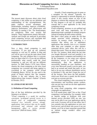 Abstract
The present paper discusses about what cloud
computing is and stiffen up our definition and
understanding of this accomplishment. The
paper explores several advantages and
disadvantages including improves availability,
improves performance, cost effectiveness and
flexibility as naming a few. The disadvantages
are complexity, labor cost, security and
integrity. Three organizations namely Microsoft,
Amazon and Google are analyzed in providing
cloud computing services and concluded that
their services are proved to be benefitial.
1. INTRODUCTION
Now a days, cloud computing is used
everywhere. If you pick up any technical
magazine or visit any IT website or blog and
you will be sure to see get the topic about cloud
computing. The only problem here is everyone
does not agree what it is. If you ask ten different
professionals what exactly could the cloud
computing is, and you will get ten different
answers. In 2008 Oracle C.E.O Larry Ellison
chastise the cloud computing as the term cloud
computing was overused and being applied to
everything in the computer world (Cloud
Computing Basics, 2013a). He also said to the
group of Oracle analysis that “the computer
industry is the only industry that is more
fashion-driven than women’s fashion” (Chawle
& Diwaker, 2012).
II. LITERATURE REVIEW
2.1 Definition of Cloud Computing
One of the best definitions provided by the
literature is as follows;
“Cloud computing is a model for enabling
convenient, on-demand network access to a
shared pool of configurable computing
resources (e.g., networks, servers, storage,
applications, and services) that can be rapidly
provisioned and released with minimal
management effort or service provider
interaction” (Mell & Grance, 2009).
Actually, Cloud computing gets its name as
a metaphor for the internet. Typically, the
internet is represented in network diagrams as a
cloud. It also exactly means an area of the
diagram or solution that someone else’s anxiety.
So why diagram is all out? It’s probably this
concept that is most applicable to the cloud
computing concept.
Cloud computing promises to cut outfitted and
asset costs and more importantly, let IT
departments kept a spotlight on strategic projects
instead of keeping the data centers running.
But there’s more going on under the top than
simply associate cloud computing to the
internet. In essence, cloud computing is a
construct that allows you to admittance
applications that actually exist in at a location
other than your computer or other internet-
connected device; more often, this will be a
distant data center. There are many remuneration
for this. For instance, think about the last time
you bought Microsoft word and installed it on
your organization’s computers and installed it on
all the computers, or you setup your software
distribution servers to install the software
automatically, then the application is
successfully installed on your machines. And
every time Microsoft issued a service pack, you
had to go around and install that pack, or you
had to set up your software distribution servers
to distribute it. Oh, and don’t forget the cost of
all the licenses. Pete down the hall probably,
which uses Word once a month, but this license
cost just as everyone gets this.
This cloud computing is also convenient for
telecommuters and travelling remote workers,
who can just log in and can use their application
wherever they are.
By using cloud computing, other companies
congregate our applications.
So it all sounds great, right? Not so fast. Cloud
computing is not pardoning. For example: while
an internet outage or problems with your
internet service providers (ISP) are rare, you
may not be able to use your applications and do
your work. Everyone will sit in one office, but if
you currently have the application on your own
local servers, and all those who access it are not
remote, you’d be at least somewhat assured that
an internet outage wouldn’t affect your
application.
Discussion on Cloud Computing Services: A Selective study
V.Prasanna Kumar
Prasannasai76@yahoo.com
 