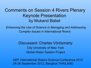 Comments on Session 4 Rivers Plenary
Keynote Presentation
by Mukand Babel
Enhancing the Use of Science in Managing and Addressing
Complex Issues in International Rivers
Discussant: Charles Vörösmarty
City University of New York
Global Water System Project
GEF International Waters Science Conference 2012
24-26 September 2012, Bangkok THAILAND
 