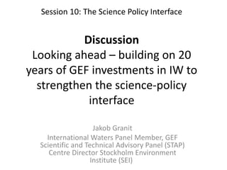 Session 10: The Science Policy Interface
Discussion
Looking ahead – building on 20
years of GEF investments in IW to
strengthen the science-policy
interface
Jakob Granit
International Waters Panel Member, GEF
Scientific and Technical Advisory Panel (STAP)
Centre Director Stockholm Environment
Institute (SEI)
 