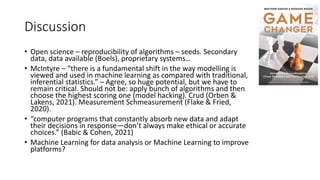 Discussion
• Open science – reproducibility of algorithms – seeds. Secondary
data, data available (Boels), proprietary systems…
• McIntyre – “there is a fundamental shift in the way modelling is
viewed and used in machine learning as compared with traditional,
inferential statistics.” – Agree, so huge potential, but we have to
remain critical. Should not be: apply bunch of algorithms and then
choose the highest scoring one (model hacking). Crud (Orben &
Lakens, 2021). Measurement Schmeasurement (Flake & Fried,
2020).
• “computer programs that constantly absorb new data and adapt
their decisions in response—don’t always make ethical or accurate
choices.” (Babic & Cohen, 2021)
• Machine Learning for data analysis or Machine Learning to improve
platforms?
 