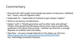 Commentary
• Ground truth: Self-caught mind-wandering reports via key press. Validated,
but…”covert, internal cognitive state”.
• Explainable AI – “explainable AI methods to gain deeper insights”.
• Great to see privacy considerations.
• Explain ‘well’ in “Model generalizes well to other tasks and settings” -
Predict mind wandering 10% above chance level, close to within data
prediction (11% above chance level) – whether we think this is enough
depends on ambition level and stakes.
• Openface – accuracy enough depends on the stakes e.g. forensics
https://www.ncbi.nlm.nih.gov/pmc/articles/PMC6201796/ -
but…technology constantly improves.
 