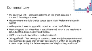 Commentary
• The cognitive link - scanpath patterns on the graph area are relevant for
students’ thinking processes
• Measurement multiple-choice versus estimation. Prefer more open in
maths!
• In the paper, it was very good to report an unsuccessful MLA.
• Precision good, but what does it actually mean? What is the mechanism
behind all this. Explainability and theory.
• NHST – onesided v twosided – both directions?
• Ceiling effect? - “For twenty-six students, there was (almost) no room for
improvement because they already gave answers within or close to the
answer range during the before sequence of single-histogram items.”
 