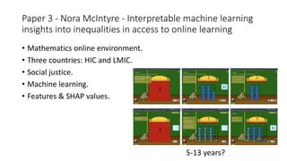 Paper 3 - Nora McIntyre - Interpretable machine learning
insights into inequalities in access to online learning
• Mathematics online environment.
• Three countries: HIC and LMIC.
• Social justice.
• Machine learning.
• Features & SHAP values.
5-13 years?
 
