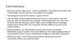 Commentary
• Outcome variable. Play_count – lessons completed – what about the quality? And
if accessibility, wouldn’t just the raw numbers say enough?
• Technological environment matters – quality of items.
• I like the theory-led and data-led distinction. But in a sense, phase 1 was still
data-led. After all, they had to be available. Theoretically there are many more
we know from the literature, which might not be available (prior knowledge,
quality school, family SES). The 3 countries will have different curricula. Such
context matters.
• Related variables. E.g. totalquestions means more lessons completed.
MathAbility is age in quarters minus item difficulty. Time taken probably higher if
more questions done. Lessons completed then higher as well? Risk confounders.
• SHAPs very small – when do they have practical significance? 0.07 for
interactions. What is our ambition level?
 