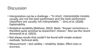 Discussion
• Interpretation can be a challenge – “In short, interpretable models
usually are not the best performers and the best performers
classifiers are usually not interpretable.” - Orrù et al. (2020).
Explainability.
• Analytical variability (Bokhove, 2022). Boels: “Answer correctness is
therefore quite sensitive to researchers’ choices.” Also see the recent
Arizmendi et al. (2022).
• Not always results that couldn’t be found with simple analysis
methods. Technical skills.
• Measurement – test validity – reliability. Stakes. Effect sizes vs
accuracy.
 