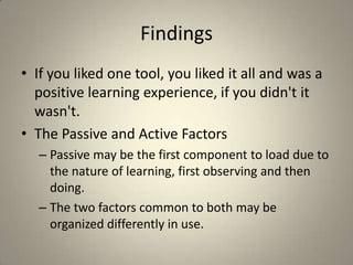 FindingsIf you liked one tool, you liked it all and was a positive learning experience, if you didn't it wasn't.The Passive and Active FactorsPassive may be the first component to load due to the nature of learning, first observing and then doing. The two factors common to both may be organized differently in use.