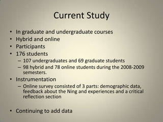 Current StudyIn graduate and undergraduate coursesHybrid and onlineParticipants176 students 107 undergraduates and 69 graduate students 98 hybrid and 78 online students during the 2008-2009 semesters. InstrumentationOnline survey consisted of 3 parts: demographic data, feedback about the Ning and experiences and a critical reflection sectionContinuing to add data