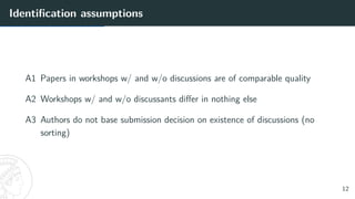 Identification assumptions
A1 Papers in workshops w/ and w/o discussions are of comparable quality
A2 Workshops w/ and w/o discussants differ in nothing else
A3 Authors do not base submission decision on existence of discussions (no
sorting)
12
 