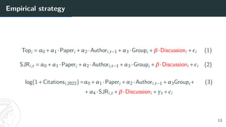 Empirical strategy
Topi = α0 +α1 ·Paperi +α2 ·Authori,t−1 +α3 ·Groupi +β·Discussioni +²i (1)
SJRi,t = α0 +α1 ·Paperi +α2 ·Authori,t−1 +α3 ·Groupi +β·Discussioni +²i (2)
log(1+Citationsi,2022) =α0 +α1 ·Paperi +α2 ·Authori,t−1 +α3Groupi+ (3)
+α4 ·SJRi,t +β·Discussioni +γt +²i
13
 