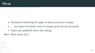 Recap
• Discussants help bring the paper to better journal on average
• . . . but papers not better cited on average given the journal quality
⇒ Papers get published where they belong
Next: What drives this?
17
 