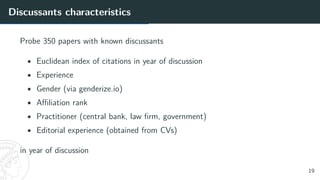 Discussants characteristics
Probe 350 papers with known discussants
• Euclidean index of citations in year of discussion
• Experience
• Gender (via genderize.io)
• Affiliation rank
• Practitioner (central bank, law firm, government)
• Editorial experience (obtained from CVs)
in year of discussion
19
 