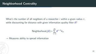 Neighborhood Centrality
What’s the number of all neighbors of a researcher i within a given radius τ,
while discounting for distance with given information quality filter δ?
Neighborhoodi(δ) =
∞
X
τ=1
δτ−1
kiτ
→ Measures ability to spread information
22
 