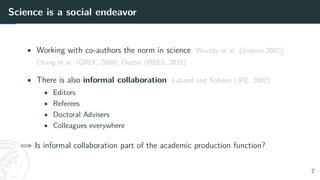 Science is a social endeavor
• Working with co-authors the norm in science Wuchty et al. (Science 2007);
Chung et al. (QREF, 2009); Ductor (OBES, 2015)
• There is also informal collaboration Laband and Tollison (JPE, 2002)
• Editors
• Referees
• Doctoral Advisers
• Colleagues everywhere
=⇒ Is informal collaboration part of the academic production function?
2
 