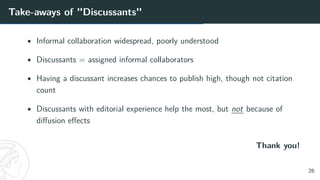 Take-aways of "Discussants"
• Informal collaboration widespread, poorly understood
• Discussants = assigned informal collaborators
• Having a discussant increases chances to publish high, though not citation
count
• Discussants with editorial experience help the most, but not because of
diffusion effects
Thank you!
26
 