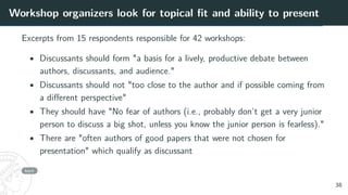 Workshop organizers look for topical fit and ability to present
Excerpts from 15 respondents responsible for 42 workshops:
• Discussants should form "a basis for a lively, productive debate between
authors, discussants, and audience."
• Discussants should not "too close to the author and if possible coming from
a different perspective"
• They should have "No fear of authors (i.e., probably don’t get a very junior
person to discuss a big shot, unless you know the junior person is fearless)."
• There are "often authors of good papers that were not chosen for
presentation" which qualify as discussant
back
38
 