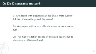Q: Do Discussants matter?
1. Are papers with discussants at NBER SIs more success-
ful than those with general discussion?
2a. Are papers with more prolific discussants more success-
ful?
2b. Are higher citation counts of discussed papers due to
discussant’s diffusion efforts?
5
 
