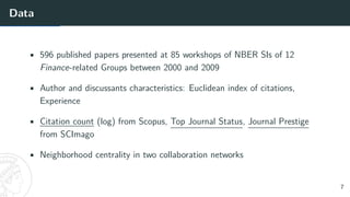 Data
• 596 published papers presented at 85 workshops of NBER SIs of 12
Finance-related Groups between 2000 and 2009
• Author and discussants characteristics: Euclidean index of citations,
Experience
• Citation count (log) from Scopus, Top Journal Status, Journal Prestige
from SCImago
• Neighborhood centrality in two collaboration networks
7
 