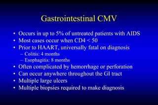 Gastrointestinal CMV
• Occurs in up to 5% of untreated patients with AIDS
• Most cases occur when CD4 < 50
• Prior to HAART, universally fatal on diagnosis
– Colitis: 4 months
– Esophagitis: 8 months
• Often complicated by hemorrhage or perforation
• Can occur anywhere throughout the GI tract
• Multiple large ulcers
• Multiple biopsies required to make diagnosis
 