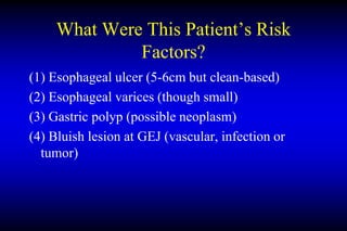 What Were This Patient’s Risk
Factors?
(1) Esophageal ulcer (5-6cm but clean-based)
(2) Esophageal varices (though small)
(3) Gastric polyp (possible neoplasm)
(4) Bluish lesion at GEJ (vascular, infection or
tumor)
 