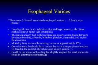 Esophageal Varices
“There were 2-3 small associated esophageal varices . . . 2 bands were
placed”
• Esophageal varices are indicative of portal hypertension, either from
cirrhosis and/or portal vein thrombosis
• The patient clearly had cirrhosis based on history, exam, blood labwork
(prothrombin time, albumin, bilirubin, platelets, ammonia), and ascitic
fluid analysis
• Mortality from variceal hemorrhage remains approximately 35%
• On a side note, he should have had antibacterial therapy given an active
GI bleed in the context of cirrhosis and known ascites . . .
• Could be the source of bleeding but slightly atypical for small varices to
result in catastrophic hemorrhage
 