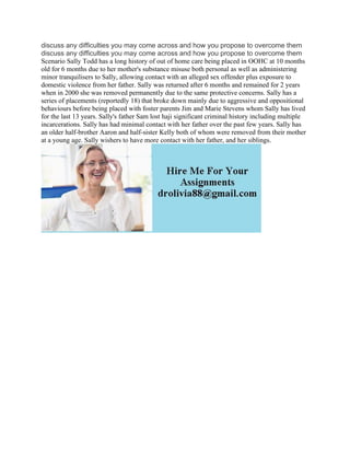 discuss any difficulties you may come across and how you propose to overcome them
discuss any difficulties you may come across and how you propose to overcome them
Scenario Sally Todd has a long history of out of home care being placed in OOHC at 10 months
old for 6 months due to her mother's substance misuse both personal as well as administering
minor tranquilisers to Sally, allowing contact with an alleged sex offender plus exposure to
domestic violence from her father. Sally was returned after 6 months and remained for 2 years
when in 2000 she was removed permanently due to the same protective concerns. Sally has a
series of placements (reportedly 18) that broke down mainly due to aggressive and oppositional
behaviours before being placed with foster parents Jim and Marie Stevens whom Sally has lived
for the last 13 years. Sally's father Sam lost haji significant criminal history including multiple
incarcerations. Sally has had minimal contact with her father over the past few years. Sally has
an older half-brother Aaron and half-sister Kelly both of whom were removed from their mother
at a young age. Sally wishers to have more contact with her father, and her siblings.
 