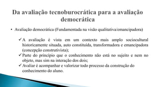 • Avaliação democrática (Fundamentada na visão qualitativa/emancipadora)
A avaliação é vista em um contexto mais amplo sociocultural
historicamente situada, auto constituída, transformadora e emancipadora
(concepção construtivista);
Parte do princípio que o conhecimento não está no sujeito e nem no
objeto, mas sim na interação dos dois;
Avaliar é acompanhar e valorizar todo processo da construção do
conhecimento do aluno.
 