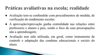 ● Avaliação tem-se confundido com procedimentos de medida, de
verificação do rendimento escolar;
● A aprovação/reprovação ganha centralidade nas relações entre
professores e alunos e pais, sendo o foco de suas preocupações
não a aprendizagem;
● Avaliação tem sido utilizada, em geral, como instrumento de
controle e adaptação das condutas educacionais e sociais do
aluno.
.
 