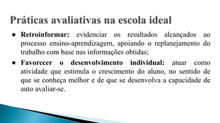● Retroinformar: evidenciar os resultados alcançados ao
processo ensino-aprendizagem, apoiando o replanejamento do
trabalho com base nas informações obtidas;
● Favorecer o desenvolvimento individual: atuar como
atividade que estimula o crescimento do aluno, no sentido de
que se conheça melhor e de que se desenvolva a capacidade de
auto avaliar-se.
 
