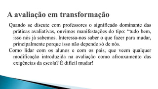 Quando se discute com professores o significado dominante das
práticas avaliativas, ouvimos manifestações do tipo: “tudo bem,
isso nós já sabemos. Interessa-nos saber o que fazer para mudar,
principalmente porque isso não depende só de nós.
Como lidar com os alunos e com os pais, que veem qualquer
modificação introduzida na avaliação como afrouxamento das
exigências da escola? É difícil mudar!
 