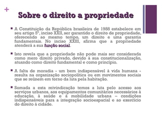 + 
SSoobbrree oo ddiirreeiittoo aa pprroopprriieeddaaddee 
 A Constituição da República brasileira de 1988 estabelece em 
seu artigo 5º, inciso XXII, ser garantido o direito de propriedade, 
oferecendo ao mesmo tempo, um direito e uma garantia 
fundamentais. No inciso XXIII, afirma que a propriedade 
atenderá a sua ffuunnççããoo ssoocciiaall. 
 Isto revela que a propriedade não pode mais ser considerada 
como mero direito privado, devido à sua constitucionalização, 
atuando como direito fundamental e como princípio. 
 A falta de moradia - um bem indispensável à vida humana - 
resulta na organização sociopolítica ou em movimentos sociais 
que se reúnem em torno da luta pela habitação. 
 Somada a esta reivindicação temos a luta pelo acesso aos 
serviços urbanos, aos equipamentos comunitários necessários à 
educação, à saúde e à mobilidade urbana – condições 
indispensáveis para a integração socioespacial e ao exercício 
do direito à cidade. 
 