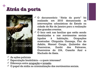 + 
AAttrrááss ddaa ppoorrttaa 
 O documentário “Atrás da porta” foi 
realizado em 2010 denunciando as 
intervenções urbanísticas do Estado na 
cidade do Rio de Janeiro para a realização 
dos grandes eventos. 
 O foco está nas famílias que estão sendo 
desalojadas e nos movimentos sociais 
ligados à habitação. Ocupações 
mostradas: Chiquinha Gonzaga, Flor do 
Asfalto, Manoel Congo, Quilombo das 
Guerreiras, Zumbi dos Palmares, 
Guerreiros do 234, Casarão Azul e 
Machado de Assis. 
 As ações policiais 
 Especulação Imobiliária – a quem interessa? 
 Diferença entre ocupação e invasão. 
 O papel da mídia na criminalização dos movimentos sociais. 
 