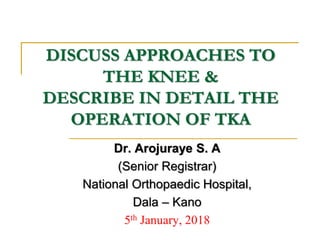 DISCUSS APPROACHES TO
THE KNEE &
DESCRIBE IN DETAIL THE
OPERATION OF TKA
Dr. Arojuraye S. A
(Senior Registrar)
National Orthopaedic Hospital,
Dala – Kano
5th January, 2018
 