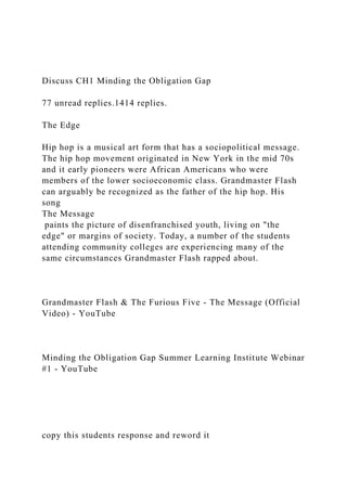 Discuss CH1 Minding the Obligation Gap
77 unread replies.1414 replies.
The Edge
Hip hop is a musical art form that has a sociopolitical message.
The hip hop movement originated in New York in the mid 70s
and it early pioneers were African Americans who were
members of the lower socioeconomic class. Grandmaster Flash
can arguably be recognized as the father of the hip hop. His
song
The Message
paints the picture of disenfranchised youth, living on "the
edge" or margins of society. Today, a number of the students
attending community colleges are experiencing many of the
same circumstances Grandmaster Flash rapped about.
Grandmaster Flash & The Furious Five - The Message (Official
Video) - YouTube
Minding the Obligation Gap Summer Learning Institute Webinar
#1 - YouTube
copy this students response and reword it
 
