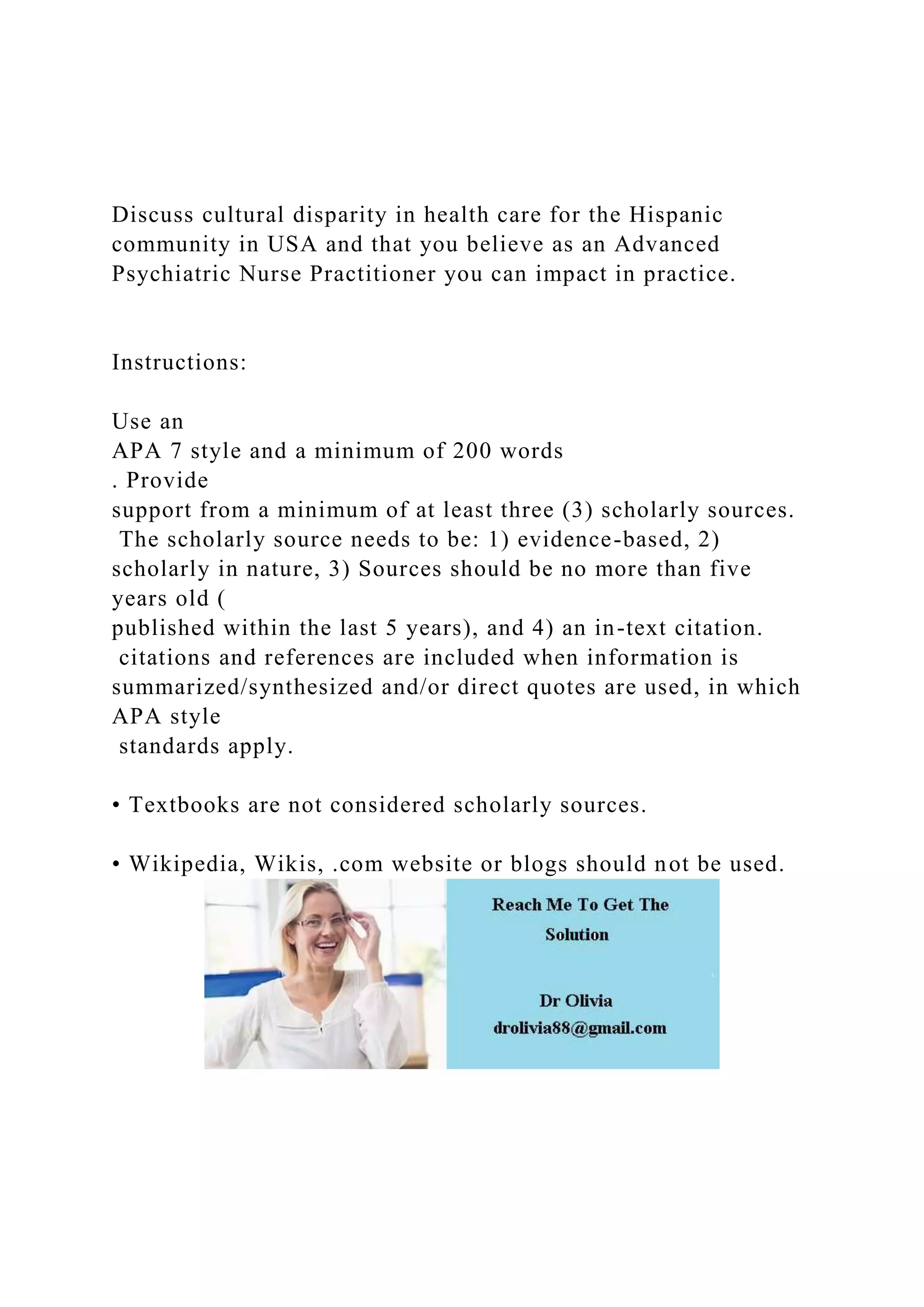 Discuss cultural disparity in health care for the Hispanic
community in USA and that you believe as an Advanced
Psychiatric Nurse Practitioner you can impact in practice.
Instructions:
Use an
APA 7 style and a minimum of 200 words
. Provide
support from a minimum of at least three (3) scholarly sources.
The scholarly source needs to be: 1) evidence-based, 2)
scholarly in nature, 3) Sources should be no more than five
years old (
published within the last 5 years), and 4) an in-text citation.
citations and references are included when information is
summarized/synthesized and/or direct quotes are used, in which
APA style
standards apply.
• Textbooks are not considered scholarly sources.
• Wikipedia, Wikis, .com website or blogs should not be used.