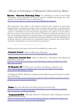- Misuse in Cyberspace of Biometrics Discussed on Media -
Elsevier's "Biometric Technology Today" has published an article of mine titled
"Biometrics: great technology for physical security, probably big mistake for cyber
security?" in the May/2016 issue as announced at
http://www.sciencedirect.com/science/article/pii/S0969476516300881
The conclusion of the article is “In summary, based on this analysis, in most cases
authentication by biometrics provides poorer security than pincode or password-only
authentication. And given that a false sense of security is often worse than the lack of
security, I would like to put forward these suggestions: the vendors of smart devices
who are conscious of the privacy and security of consumers could tell consumers not to
turn on the biometric functions; consumers who are concerned about their privacy and
security could refrain from activating the biometric backdoors; and the deployment of
biometric solutions could instead be recommended where consumers can accept ‘below-
one’ factor authentication in return for better convenience.”
-------------------------------------------------------
Similar articles of the same tenor have been published or taken up by
- Payments Journal: Misuse of Biometrics Technology
http://www.paymentsjournal.com/Content/Blogs/Industry_Blog/30986/
- Information Security Buzz: Misuse of Biometrics – Blind Spot in Our Mind and
False Sense of Security
http://www.informationsecuritybuzz.com/articles/misuse-biometrics-blind-spot-mind-
false-sense-security/
- SC Magazine UK (1): False sense of security spreading on a gigantic scale
http://www.scmagazineuk.com/false-sense-of-security-spreading-on-a-gigantic-
scale/article/478372/#disqus_thread
- SC Magazine UK (2): Biometrics deployed with a fallback password: statistics on false
sense of security
http://www.scmagazineuk.com/biometrics-deployed-with-a-fallback-password-statistics-
on-false-sense-of-security/article/485434/
- Forbes: Even Poor Biometrics Are Better than No Security At All
http://www.forbes.com/sites/tonybradley/2016/03/21/even-poor-biometrics-are-better-
than-no-security-at-all/#1e8840404bc2
- ProgrammableWeb : FBI Apple Debacle Is a Reminder of How Fingerprint Sensors
Actually Worsen Security
http://www.programmableweb.com/news/fbi-apple-debacle-reminder-how-fingerprint-
sensors-actually-worsen-security/analysis/2016/04/04
 