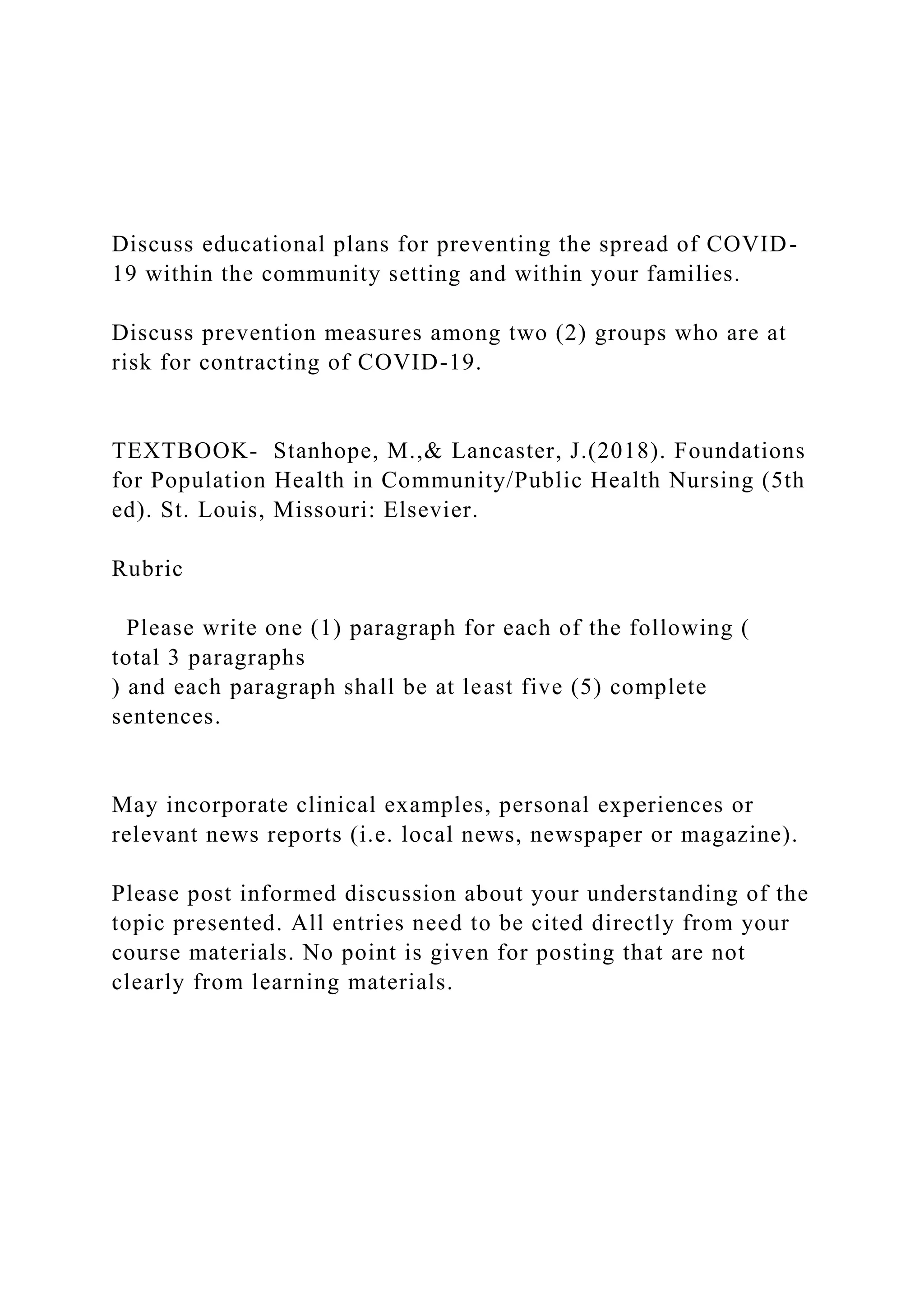 Discuss educational plans for preventing the spread of COVID-
19 within the community setting and within your families.
Discuss prevention measures among two (2) groups who are at
risk for contracting of COVID-19.
TEXTBOOK- Stanhope, M.,& Lancaster, J.(2018). Foundations
for Population Health in Community/Public Health Nursing (5th
ed). St. Louis, Missouri: Elsevier.
Rubric
Please write one (1) paragraph for each of the following (
total 3 paragraphs
) and each paragraph shall be at least five (5) complete
sentences.
May incorporate clinical examples, personal experiences or
relevant news reports (i.e. local news, newspaper or magazine).
Please post informed discussion about your understanding of the
topic presented. All entries need to be cited directly from your
course materials. No point is given for posting that are not
clearly from learning materials.