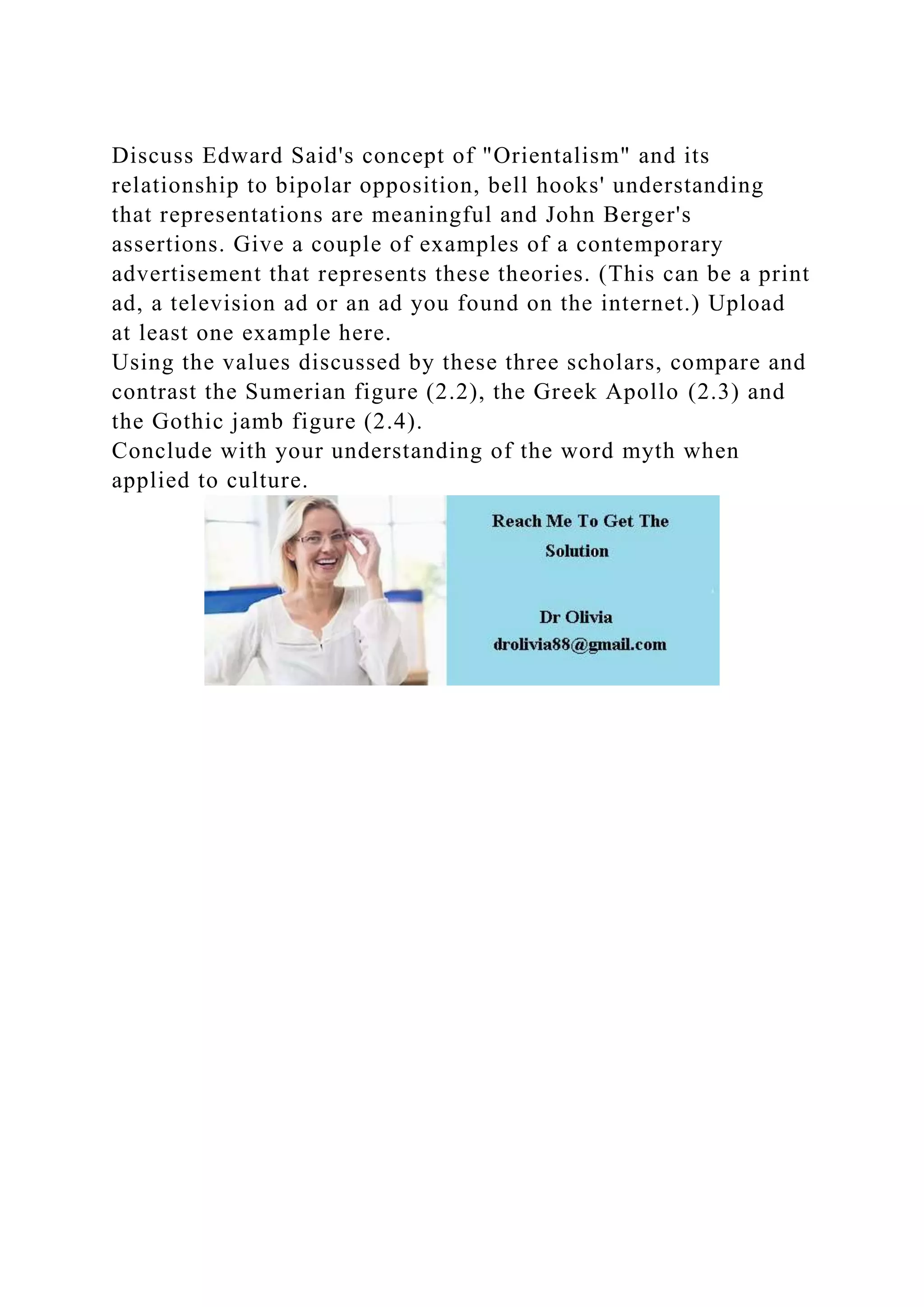 Discuss Edward Said's concept of "Orientalism" and its
relationship to bipolar opposition, bell hooks' understanding
that representations are meaningful and John Berger's
assertions. Give a couple of examples of a contemporary
advertisement that represents these theories. (This can be a print
ad, a television ad or an ad you found on the internet.) Upload
at least one example here.
Using the values discussed by these three scholars, compare and
contrast the Sumerian figure (2.2), the Greek Apollo (2.3) and
the Gothic jamb figure (2.4).
Conclude with your understanding of the word myth when
applied to culture.