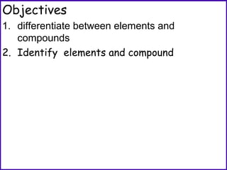 Objectives
1. differentiate between elements and
compounds
2. Identify elements and compound
 