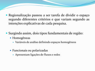 Regionalização passou a ser tarefa de dividir o espaço
segundo diferentes critérios e que variam segundo as
intenções explicativas de cada pesquisa.
 Surgindo assim, dois tipos fundamentais de região:
 Homogêneas
 Variáveis de análise definindo espaços homogêneos
 Funcionais ou polarizadas
 Apresentam ligações de fluxos e redes
 