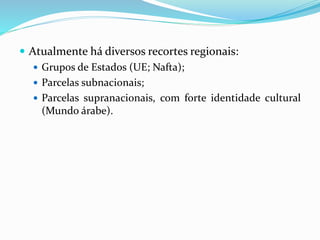  Atualmente há diversos recortes regionais:
 Grupos de Estados (UE; Nafta);
 Parcelas subnacionais;
 Parcelas supranacionais, com forte identidade cultural
(Mundo árabe).
 