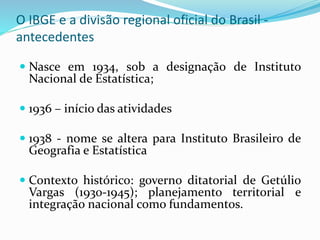 O IBGE e a divisão regional oficial do Brasil -
antecedentes
 Nasce em 1934, sob a designação de Instituto
Nacional de Estatística;
 1936 – início das atividades
 1938 - nome se altera para Instituto Brasileiro de
Geografia e Estatística
 Contexto histórico: governo ditatorial de Getúlio
Vargas (1930-1945); planejamento territorial e
integração nacional como fundamentos.
 