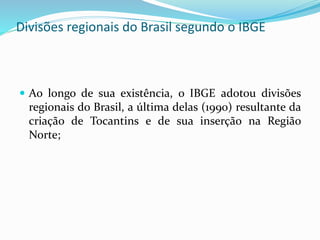 Divisões regionais do Brasil segundo o IBGE
 Ao longo de sua existência, o IBGE adotou divisões
regionais do Brasil, a última delas (1990) resultante da
criação de Tocantins e de sua inserção na Região
Norte;
 