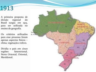 1913
A primeira proposta de
divisão regional do
Brasil surgiu em 1913,
para ser utilizada no
ensino de geografia.
Os critérios utilizados
para esse processo foram
apenas aspectos físicos –
clima, vegetação e relevo.
Dividia o país em cinco
regiões: Setentrional,
Norte Oriental, Oriental,
Meridional.
 