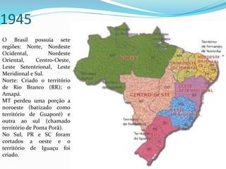 1945
O Brasil possuía sete
regiões: Norte, Nordeste
Ocidental, Nordeste
Oriental, Centro-Oeste,
Leste Setentrional, Leste
Meridional e Sul.
Norte: Criado o território
de Rio Branco (RR); o
Amapá.
MT perdeu uma porção a
noroeste (batizado como
território de Guaporé) e
outra ao sul (chamado
território de Ponta Porã).
No Sul, PR e SC foram
cortados a oeste e o
território de Iguaçu foi
criado.
 