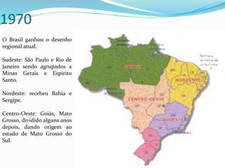 1970
O Brasil ganhou o desenho
regional atual.
Sudeste: São Paulo e Rio de
Janeiro sendo agrupados a
Minas Gerais e Espírito
Santo.
Nordeste: recebeu Bahia e
Sergipe.
Centro-Oeste: Goiás, Mato
Grosso, dividido alguns anos
depois, dando origem ao
estado de Mato Grosso do
Sul.
 