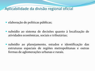 Aplicabilidade da divisão regional oficial
 elaboração de políticas públicas;
 subsídio ao sistema de decisões quanto à localização de
atividades econômicas, sociais e tributárias;
 subsídio ao planejamento, estudos e identificação das
estruturas espaciais de regiões metropolitanas e outras
formas de aglomerações urbanas e rurais.
 