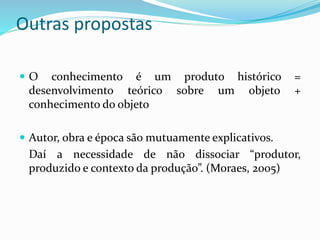 Outras propostas
 O conhecimento é um produto histórico =
desenvolvimento teórico sobre um objeto +
conhecimento do objeto
 Autor, obra e época são mutuamente explicativos.
Daí a necessidade de não dissociar “produtor,
produzido e contexto da produção”. (Moraes, 2005)
 